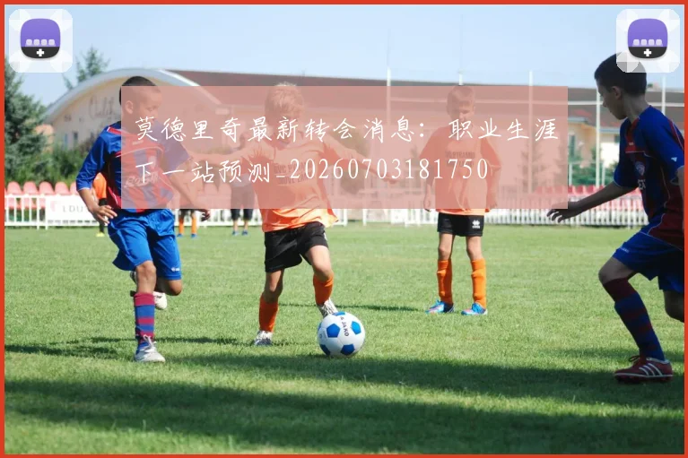 莫德里奇最新转会消息:职业生涯下一站预测_20260703181750
