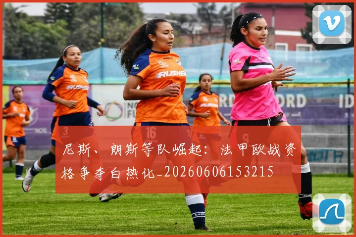 尼斯、朗斯等队崛起:法甲欧战资格争夺白热化_20260606153215