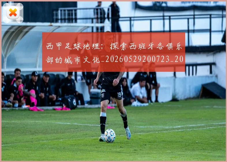 西甲足球地理：探索西班牙各俱乐部的城市文化_20260529200723_20260703181926