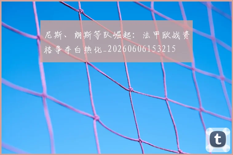 尼斯、朗斯等队崛起:法甲欧战资格争夺白热化_20260606153215