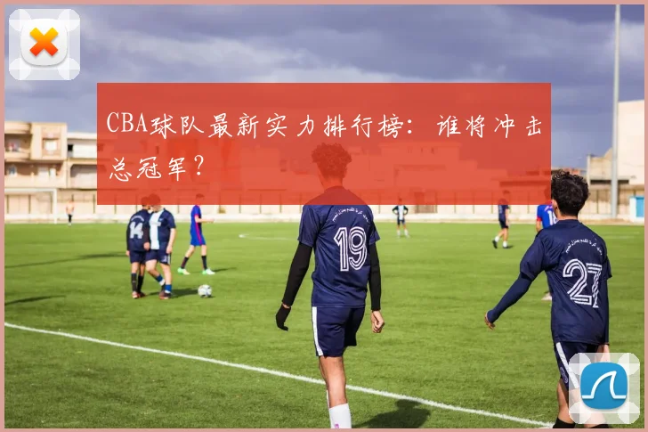 CBA球队最新实力排行榜:谁将冲击总冠军?