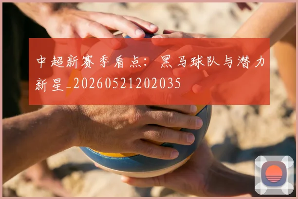 中超新赛季看点:黑马球队与潜力新星_20260521202035