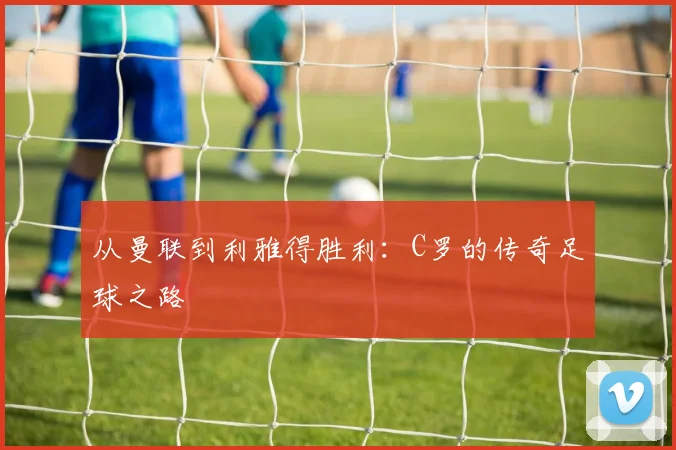 从曼联到利雅得胜利：C罗的传奇足球之路